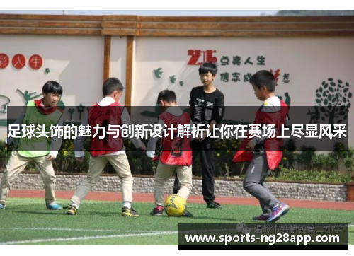 足球头饰的魅力与创新设计解析让你在赛场上尽显风采