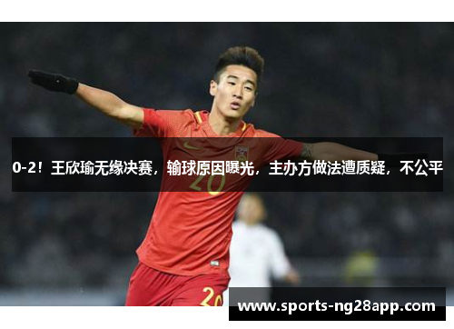 0-2！王欣瑜无缘决赛，输球原因曝光，主办方做法遭质疑，不公平
