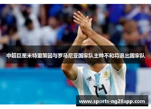 中超巨星米特里策因与罗马尼亚国家队主帅不和将退出国家队